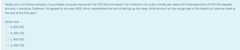 Helpful plc is a finance company. It purchased computer equipment for R78 500 and leased it to Chatroom Ltd under a three year lease with three payments of R29 000 payable
annually in advance. Chatroom Ltd agreed to also pay R830, which represented the cost of setting up the lease. What amount will be recognised in the Helpful pic balance sheet at
the end of the first year?
Select one:
O a. R55 363
O b. R55 330
O c. R49 500
O d. R50 330