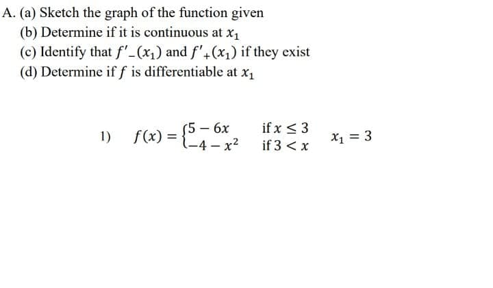 A. (a) Sketch the graph of the function given
(b) Determine if it is continuous at x1
(c) Identify that f'-(x1) and f'+(x1) if they exist
(d) Determine if f is differentiable at x1
(5 – 6x
1-4– x²
if x < 3
1) f(x)
X1 = 3
=
if 3 < x
