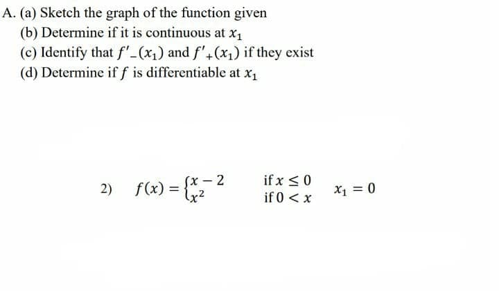 A. (a) Sketch the graph of the function given
(b) Determine if it is continuous at x,
(c) Identify that f'-(x1) and f'+(x1) if they exist
(d) Determine iff is differentiable at x1
if x <0
if 0 <x
Sx – 2
2) fo) = 2
= {
X1 = 0
