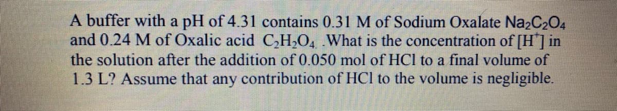 A buffer with a pH of 4.31 contains 0.31 M of Sodium Oxalate Na2C204
and 0.24 M of Oxalic acid C,H,O, What is the concentration of [H"] in
the solution after the addition of 0.050 mol of HCl to a final volume of
1.3 L? Assume that any contribution of HCl to the volume is negligible.
