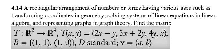 4.14 A rectangular arrangement of numbers or terms having various uses such as
transforming coordinates in geometry, solving systems of linear equations in linear
algebra, and representing graphs in graph theory. Find the matrix
T:R → R*, T(x, y) = (2x – y, 3x + 2y, 4y, x);
B = {(1, 1), (1, 0)}, D standard; v = (a, b)
