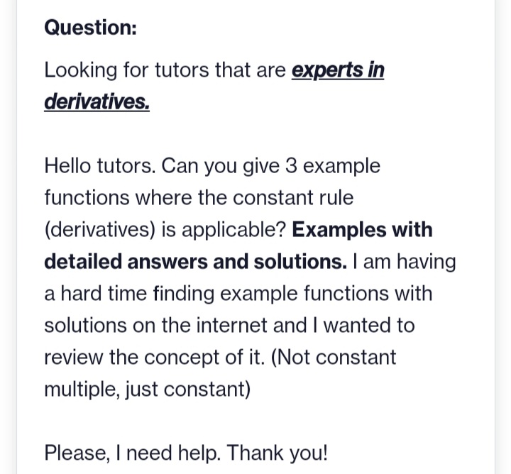 Question:
Looking for tutors that are experts in
derivatives.
Hello tutors. Can you give 3 example
functions where the constant rule
(derivatives) is applicable? Examples with
detailed answers and solutions. I am having
a hard time finding example functions with
solutions on the internet and I wanted to
review the concept of it. (Not constant
multiple, just constant)
Please, I need help. Thank you!