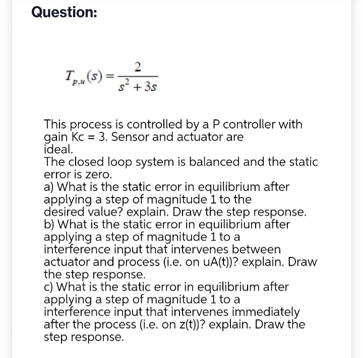 Question:
2
Tp. (S) = 32 +35
P,u
This process is controlled by a P controller with
gain Kc = 3. Sensor and actuator are
ideal.
The closed loop system is balanced and the static
error is zero.
a) What is the static error in equilibrium after
applying a step of magnitude 1 to the
desired value? explain. Draw the step response.
b) What is the static error in equilibrium after
applying a step of magnitude 1 to a
interference input that intervenes between
actuator and process (i.e. on uA(t))? explain. Draw
the step response.
c) What is the static error in equilibrium after
applying a step of magnitude 1 to a
interference input that intervenes immediately
after the process (i.e. on z(t))? explain. Draw the
step response.
