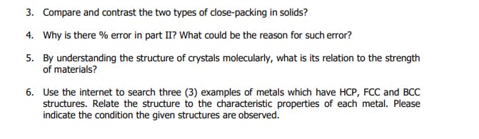 3. Compare and contrast the two types of close-packing in solids?
4. Why is there % error in part II? What could be the reason for such error?
5. By understanding the structure of crystals molecularly, what is its relation to the strength
of materials?
6. Use the internet to search three (3) examples of metals which have HCP, FCC and BCC
structures. Relate the structure to the characteristic properties of each metal. Please
indicate the condition the given structures are observed.
