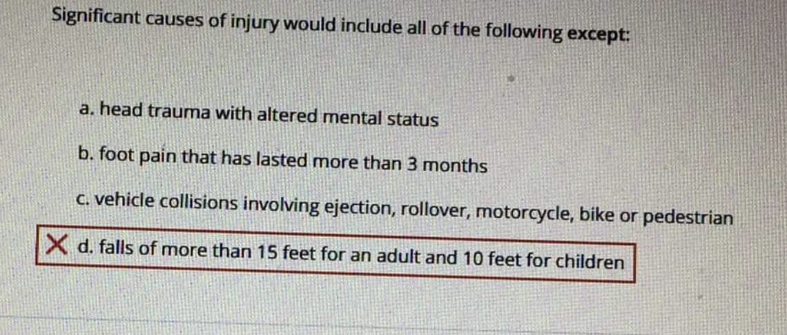 Significant causes of injury would include all of the following except:
a. head trauma with altered mental status
b. foot pain that has lasted more than 3 months
C. vehicle collisions involving ejection, rollover, motorcycle, bike or pedestrian
X d. falls of more than 15 feet for an adult and 10 feet for children
