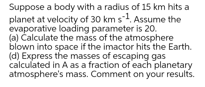 Suppose a body with a radius of 15 km hits a
planet at velocity of 30 km s. Assume the
evaporative loading parameter is 20.
(a) Čalculate the mass of the atmosphere
blown into space if the imactor hits the Earth.
(d) Express the masses of escaping gas
calculated in A as a fraction of each planetary
atmosphere's mass. Comment on your results.
