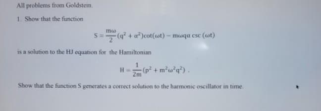 All problems from Goldstein.
1. Show that the function
S=(q? + a*)cot(ot)- mwqa csc (wt)
is a solution to the HJ equation for the Hamiltonian
H =
2m
(p² + m?w*q?) .
Show that the function S generates a correct solution to the harmonic oscillator in time.
