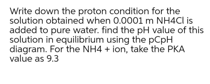 Write down the proton condition for the
solution obtained when 0.0001 m NH4CI is
added to pure water. find the pH value of this
solution in equilibrium using the pCpH
diagram. For the NH4 + ion, take the PKA
value as 9.3
