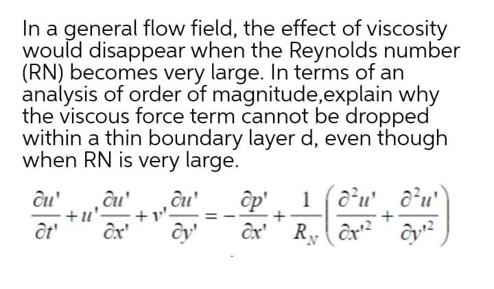 In a general flow field, the effect of viscosity
would disappear when the Reynolds number
(RN) becomes very large. In terms of an
analysis of order of magnitude,explain why
the viscous force term cannot be dropped
within a thin boundary layer d, even though
when RN is very large.
ĉu'
+u'.
ôp'
1 (a²u' a²u'°
+v'-
+
+
ôt'
ôx'
ôx'' R,( ôx² ' ôy²
