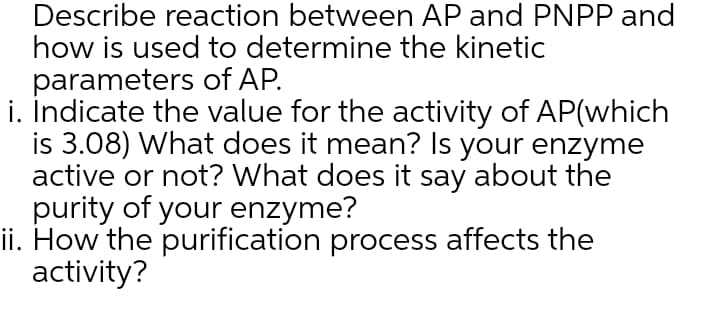 Describe reaction between AP and PNPP and
how is used to determine the kinetic
parameters of AP.
i. İndicate the value for the activity of AP(which
is 3.08) What does it mean? Is your enzyme
active or not? What does it say about the
purity of your enzyme?
ii. How the purification process affects the
activity?
