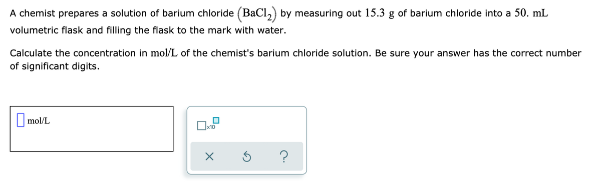 A chemist prepares a solution of barium chloride (BaCl,) by measuring out 15.3 g of barium chloride into a 50. mL
volumetric flask and filling the flask to the mark with water.
Calculate the concentration in mol/L of the chemist's barium chloride solution. Be sure your answer has the correct number
of significant digits.
|| mol/L
x10
