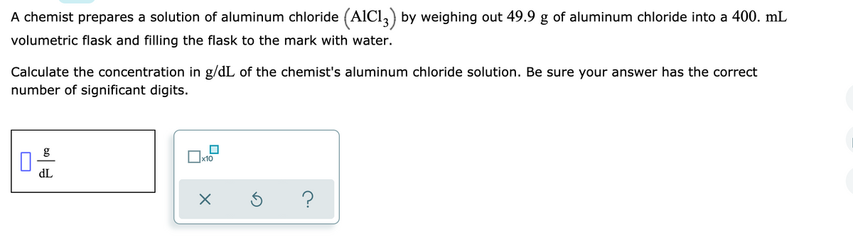 A chemist prepares a solution of aluminum chloride (AICI,) by weighing out 49.9 g of aluminum chloride into a 400. mL
volumetric flask and filling the flask to the mark with water.
Calculate the concentration in g/dL of the chemist's aluminum chloride solution. Be sure your answer has the correct
number of significant digits.
Ox10
dL
