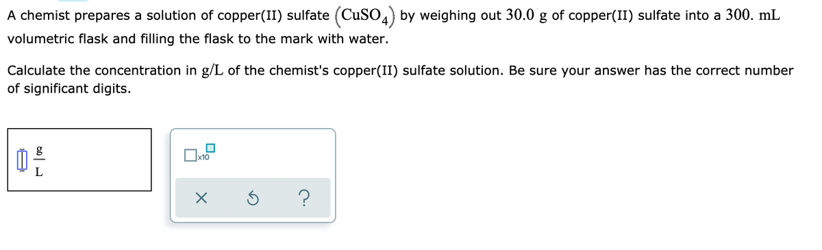 A chemist prepares a solution of copper(II) sulfate (CuSO4) by weighing out 30.0 g of copper(II) sulfate into a 300. mL
volumetric flask and filling the flask to the mark with water.
Calculate the concentration in g/L of the chemist's copper(II) sulfate solution. Be sure your answer has the correct number
of significant digits.
x10
L
