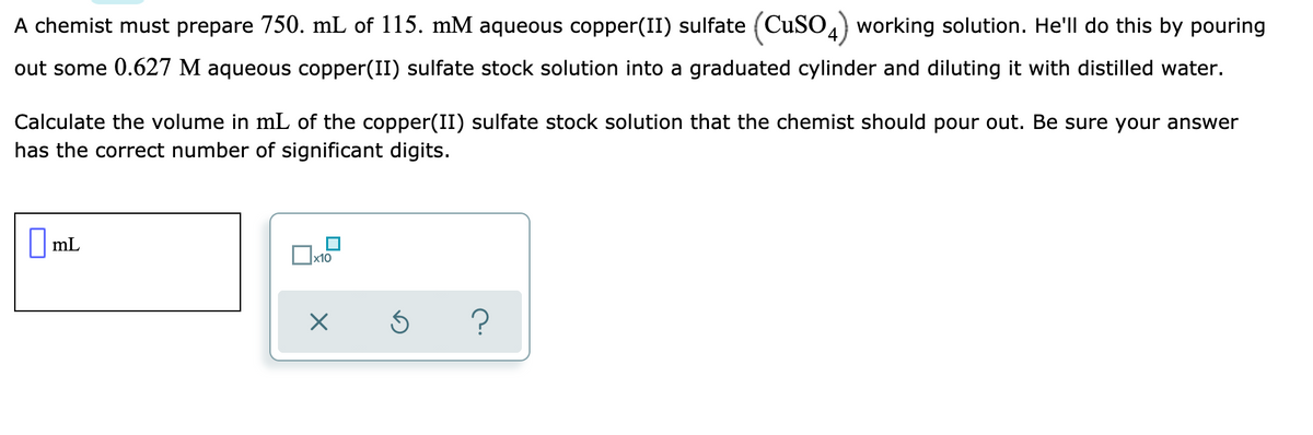 A chemist must prepare 750. mL of 115. mM aqueous copper(II) sulfate (CuSO4) working solution. He'll do this by pouring
out some 0.627 M aqueous copper(II) sulfate stock solution into a graduated cylinder and diluting it with distilled water.
Calculate the volume in mL of the copper(II) sulfate stock solution that the chemist should pour out. Be sure your answer
has the correct number of significant digits.
||mL
х10
