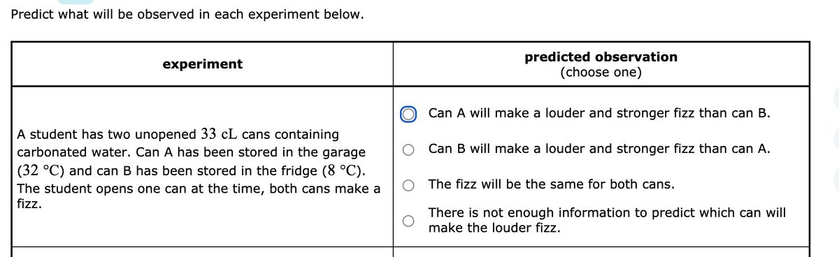 Predict what will be observed in each experiment below.
predicted observation
(choose one)
experiment
Can A will make a louder and stronger fizz than can B.
A student has two unopened 33 cL cans containing
carbonated water. Can A has been stored in the garage
Can B will make a louder and stronger fizz than can A.
(32 °C) and can B has been stored in the fridge (8 °C).
The student opens one can at the time, both cans make a
fizz.
The fizz will be the same for both cans.
There is not enough information to predict which can will
make the louder fizz.
