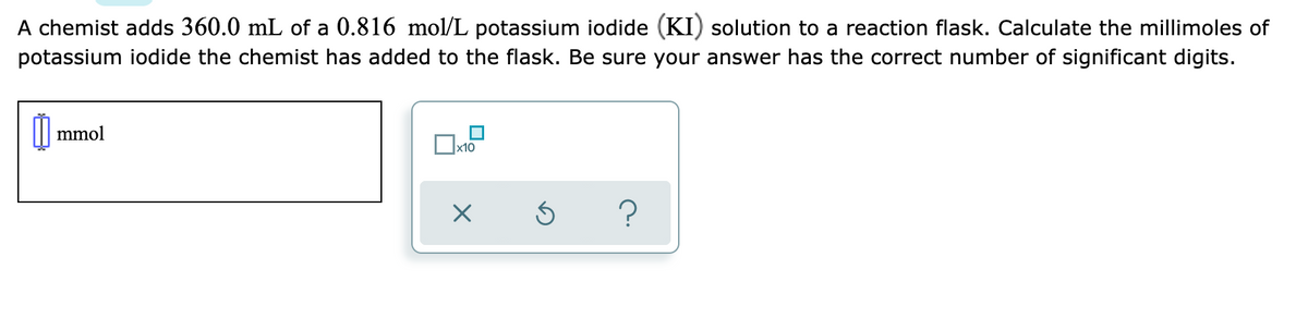A chemist adds 360.0 mL of a 0.816 mol/L potassium iodide (KI) solution to a reaction flask. Calculate the millimoles of
potassium iodide the chemist has added to the flask. Be sure your answer has the correct number of significant digits.
mmol
x10
