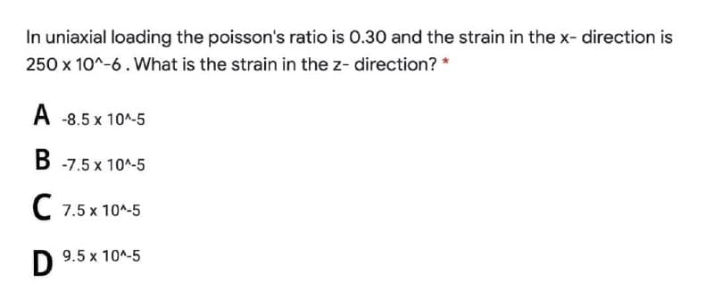 In uniaxial loading the poisson's ratio is 0.30 and the strain in the x- direction is
250 x 10^-6. What is the strain in the z- direction? *
A -8.5 x 10^-5
B -7.5 x 10^-5
C 7.5 x 10^-5
9.5 x 10^-5
D