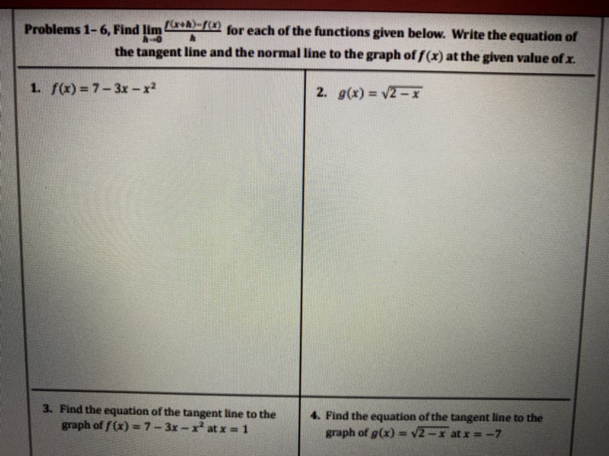 Problems 1-6, Find lim A for each of the functions given below. Write the equation of
the tangent line and the normal line to the graph of f(x) at the given value of x.
1. f(x)=7-3x-x2
2. g(x) v2-x
3. Find the equation of the tangent line to the
graph of f (x) =7-3x-x at x = 1
4. Find the equation of the tangent line to the
graph of g(x) = v2-x atx =-7
