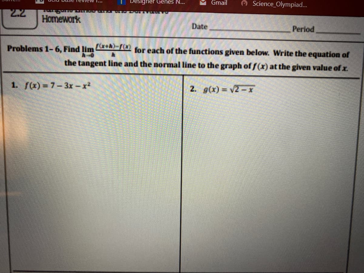 Designer Gënes N...
Gmail
Teview ...
O Science_Olympiad.
2.2
Homework
Date
Period
Problems 1- 6, Find limA for each of the functions given below. Write the equation of
the tangent line and the normal line to the graph of f (x) at the given value of x.
1. f(x) = 7-3x -x2
2. g(x) v2-X
