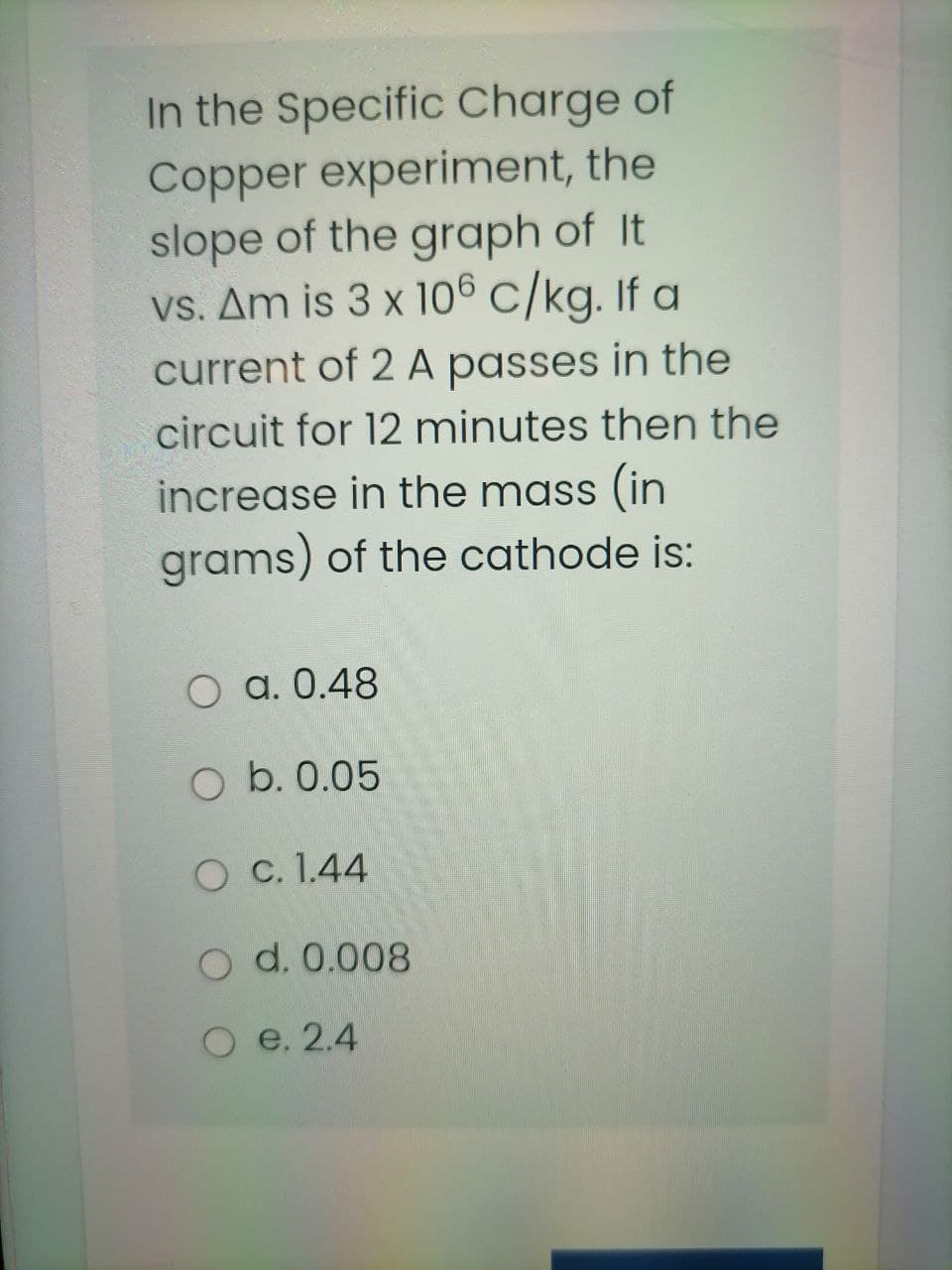 In the Specific Charge of
Copper experiment, the
slope of the graph of It
vs. Am is 3 x 106 C/kg. If a
current of 2 A passes in the
circuit for 12 minutes then the
increase in the mass (in
grams) of the cathode is:
O a. 0.48
O b. 0.05
O c. 1.44
O d. 0.008
e. 2.4
