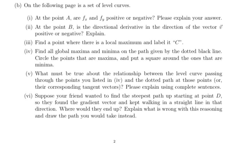 (b) On the following page is a set of level curves.
(i) At the point A, are fe and fy positive or negative? Please explain your answer.
(ii) At the point B, is the directional derivative in the direction of the vector
positive or negative? Explain.
(iii) Find a point where there is a local maximum and label it "C".
(iv) Find all global maxima and minima on the path given by the dotted black line.
Circle the points that are maxima, and put a square around the ones that are
minima.
(v) What must be true about the relationship between the level curve passing
through the points you listed in (iv) and the dotted path at those points (or,
their corresponding tangent vectors)? Please explain using complete sentences.
(vi) Suppose your friend wanted to find the steepest path up starting at point D,
so they found the gradient vector and kept walking in a straight line in that
direction. Where would they end up? Explain what is wrong with this reasoning
and draw the path you would take instead.
2