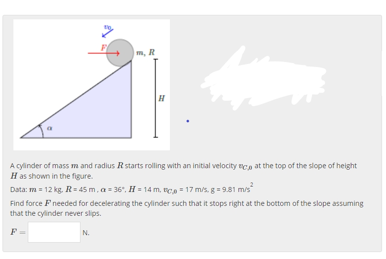 F
| m, R
|H
A cylinder of mass m and radius R starts rolling with an initial velocity vc,o at the top of the slope of height
H as shown in the figure.
Data: m = 12 kg, R = 45 m , a = 36°, H = 14 m, vC,0 = 17 m/s, g = 9.81 m/s
Find force F needed for decelerating the cylinder such that it stops right at the bottom of the slope assuming
that the cylinder never slips.
F =
N.
