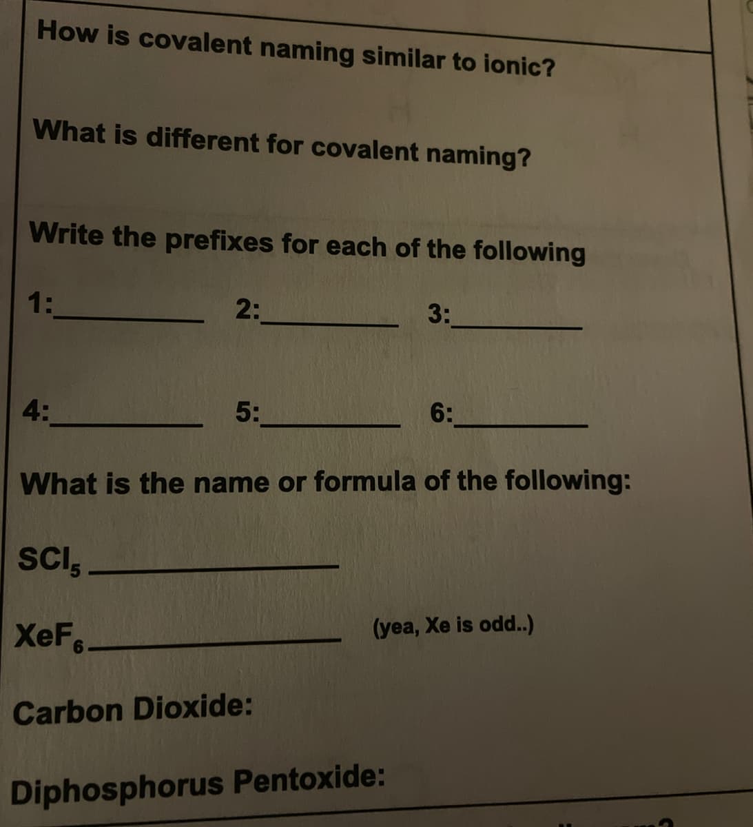 How is covalent naming similar to ionic?
What is different for covalent naming?
Write the prefixes for each of the following
1:
2:
3:
4:
5:
6:
What is the name or formula of the following:
SCI,
XeF,
(yea, Xe is odd..)
Carbon Dioxide:
Diphosphorus Pentoxide:
