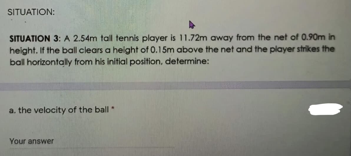 SITUATION:
SITUATION 3: A 2.54m tall tennis player is 11.72m away from the net of 0.90m in
height. If the ball clears a height of 0.15m above the net and the player strikes the
ball horizontally from his initial position, determine:
a. the velocity of the ball "
Your answer
