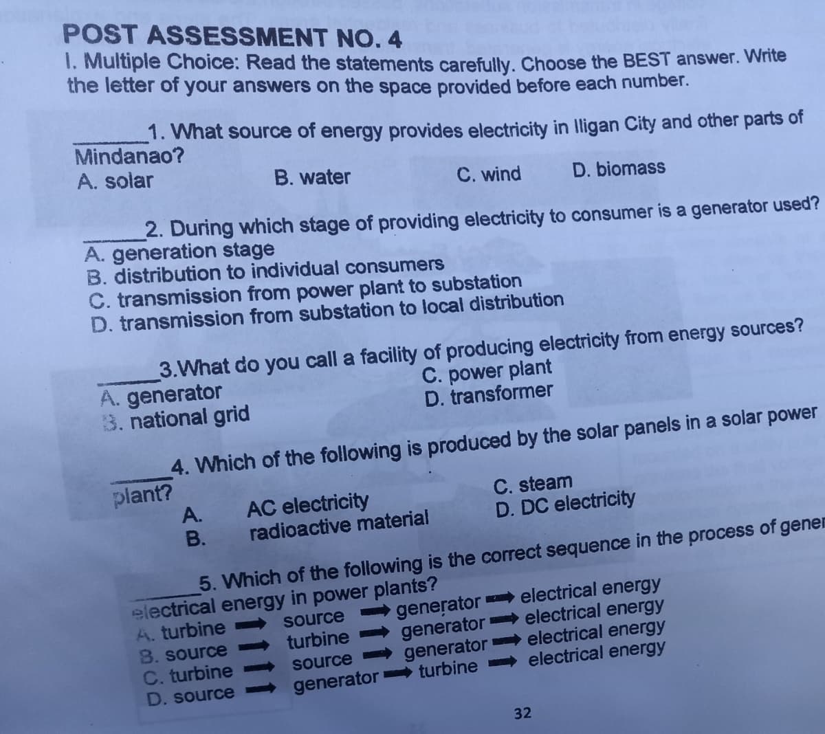 POST ASSESSMENT NO.4
I. Multiple Choice: Read the statements carefully. Choose the BEST answer. Write
the letter of your answers on the space provided before each number.
1. What source of energy provides electricity in lligan City and other parts of
Mindanao?
A. solar
B. water
C. wind
D. biomass
2. During which stage of providing electricity to consumer is a generator used?
A. generation stage
B. distribution to individual consumers
C. transmission from power plant to substation
D. transmission from substation to local distribution
3.What do you call a facility of producing electricity from energy sources?
A. generator
3. national grid
C. power plant
D. transformer
4. Which of the following is produced by the solar panels in a solar power
plant?
AC electricity
radioactive material
C. steam
D. DC electricity
А.
В.
5. Which of the following is the correct sequence in the process of gener
electrical energy in power plants?
A. turbine
8. source
C. turbine
D. source
generator electrical energy
electrical energy
source
turbine
generator
generator electrical energy
electrical energy
source
generator turbine
32
