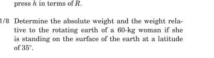 press h in terms of R.
1/8 Determine the absolute weight and the weight rela-
tive to the rotating earth of a 60-kg woman if she
is standing on the surface of the earth at a latitude
of 35⁰.