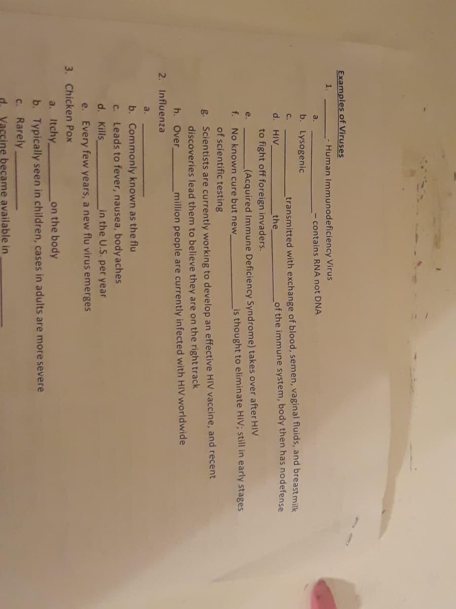 Examples of Viruses
1.
- Human Immunodeficiency Virus
a.
contains RNA not DNA
b. Lysogenic
transmitted with exchange of blood, semen, vaginal fluids, and breast milk
the
C.
d.
HIV
of the immune system, body then has nodefense
to fight off foreign invaders.
e.
(Acquired Immune Deficiency Syndrome) takes over after HIV
f.
No known cure but new_
is thought to eliminate HIV; still in early stages
of scientific testing
g. Scientists are currently working to develop an effective HIV vaccine, and recent
discoveries lead them to believe they are on the right track
h.
Over
million people are currently infected with HIV worldwide
2. Influenza
a.
b. Commonly known as the flu
C.
Leads to fever, nausea, body aches
d. Kills
in the U.S. per year
e. Every few years, a new flu virus emerges
3. Chicken Pox
a. Itchy
on the body
b. Typically seen in children, cases in adults are more severe
C.
Rarely
Vaccine became available in

