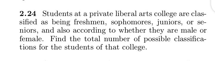 2.24 Students at a private liberal arts college are clas-
sified as being freshmen, sophomores, juniors, or se-
niors, and also according to whether they are male or
female. Find the total number of possible classifica-
tions for the students of that college.
