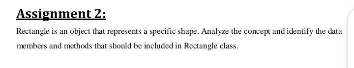 Assignment 2:
Rectangle is an object that represents a specific shape. Analyze the concept and identify the data
members and methods that should be included in Rectangle class.

