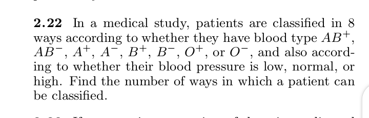 2.22 In a medical study, patients are classified in 8
ways according to whether they have blood type AB+,
АВ, А*, А, Bt, в,оt, or O-, and also accord-
ing to whether their blood pressure is low, normal, or
high. Find the number of ways in which a patient can
be classified.
