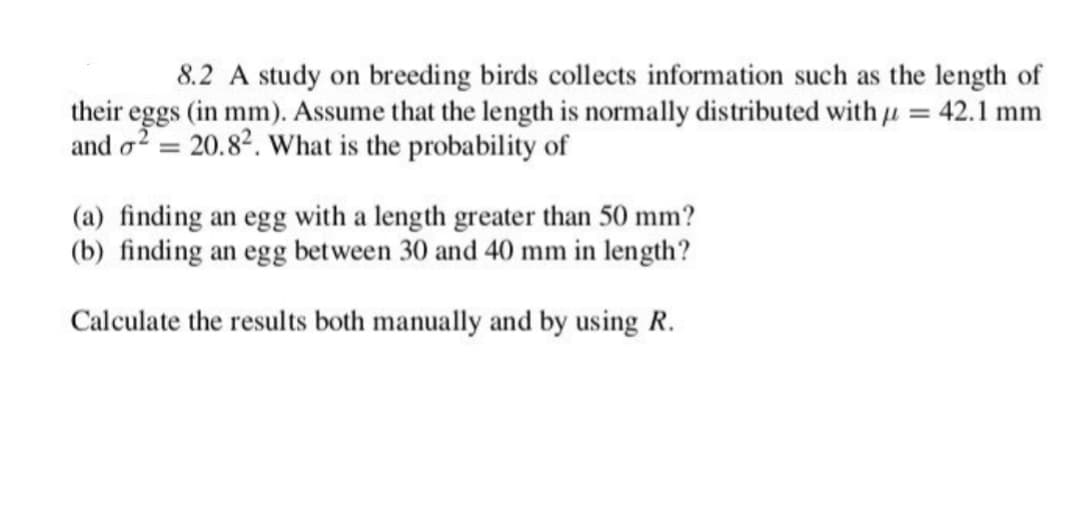 8.2 A study on breeding birds collects information such as the length of
their eggs (in mm). Assume that the length is normally distributed with = 42.1 mm
and o2 = 20.82. What is the probability of
(a) finding an egg with a length greater than 50 mm?
(b) finding an egg between 30 and 40 mm in length?
Calculate the results both manually and by using R.