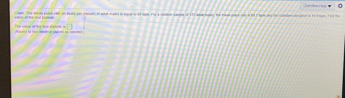 Question Help ▼
Claim: The mean pulse rate (in beats per minute) of adult males is equal to 69 bpm. For a random sample of 172 adult males, the mean pulse rate is 68.7 bpm and the standard deviation is 10.9 bpm. Find the
value of the test statistic.
The value of the test statistic is.
(Round to two decimal places as needed.)
