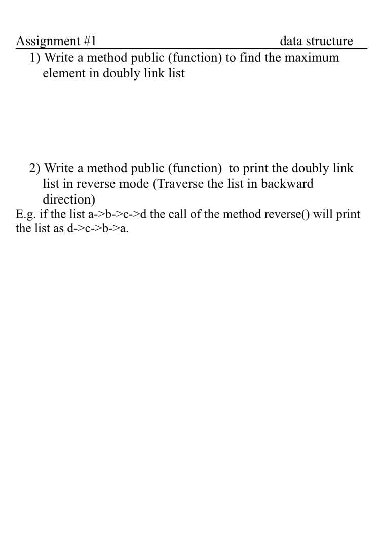 Assignment #1
1) Write a method public (function) to find the maximum
element in doubly link list
data structure
2) Write a method public (function) to print the doubly link
list in reverse mode (Traverse the list in backward
direction)
E.g. if the list a->b->c->d the call of the method reverse() will print
the list as d->c->b->a.
