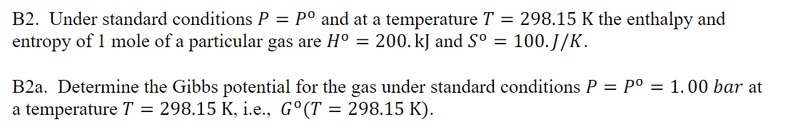 B2. Under standard conditions P = P° and at a temperature T = 298.15 K the enthalpy and
entropy of 1 mole of a particular gas are H° = 200. kJ and S° =
100.J/K.
B2a. Determine the Gibbs potential for the gas under standard conditions P = P° = 1.00 bar at
a temperature T
= 298.15 K, i.e., G°(T = 298.15 K).
