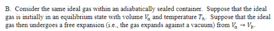 B. Consider the same ideal gas within an adiabatically sealed container. Suppose that the ideal
gas is initially in an equilibrium state with volume Va and temperature Tr. Suppose that the ideal
gas then undergoes a free expansion (i.e., the gas expands against a vacuum) from Va → Vz.
