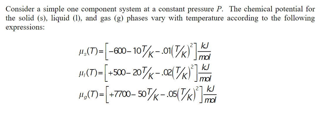 Consider a simple one component system at a constant pressure P. The chemical potential for
the solid (s), liquid (1), and gas (g) phases vary with temperature according to the following
expressions:
21 kJ
µ„(T)= -600– 10K-.o1(/k)m
27 kJ
4,(T)= +500– 20k-02(/k)
µ,(T)=| +500-
kJ
4,(T)=| +7700- 50k-.05(k)
