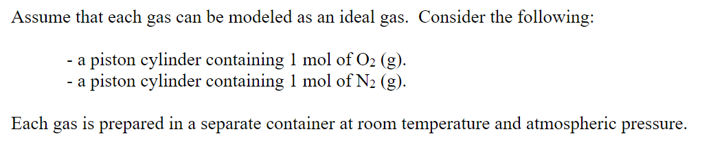 Assume that each gas can be modeled as an ideal gas. Consider the following:
- a piston cylinder containing 1 mol of O2 (g).
- a piston cylinder containing 1 mol of N2 (g).
Each
gas
is prepared
in
a separate container at room temperature and atmospheric pressure.
