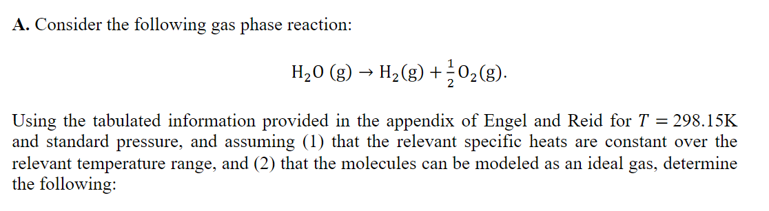 A. Consider the following gas phase reaction:
H20 (g) → H2(g) +02(g).
Using the tabulated information provided in the appendix of Engel and Reid for T = 298.15K
and standard pressure, and assuming (1) that the relevant specific heats are constant over the
relevant temperature range, and (2) that the molecules can be modeled as an ideal
the following:
gas,
determine
