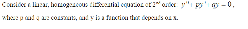 Consider a linear, homogeneous differential equation of 2nd order: y"+ py'+ qy = 0,
where p and q are constants, and y is a function that depends on x.
