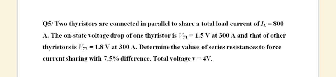 Q5/ Two thyristors are connected in parallel to share a total load current of I, = 800
A. The on-state voltage drop of one thyristor is Vr= 1.5 V at 300 A and that of other
thyristors is V2 1.8 V at 300 A. Determine the values of series resistances to force
current sharing with 7.5% difference. Total voltage v = 4V.
