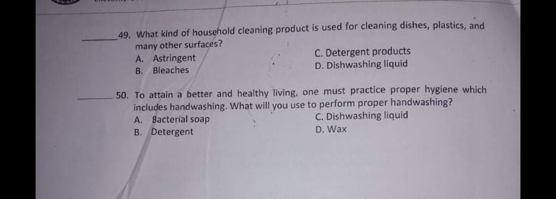 49. What kind of household cleaning product is used for cleaning dishes, plastics, and
many other surfaces?
A. Astringent
C. Detergent products
D. Dishwashing liquid
B. Bleaches
50. To attain a better and healthy living, one must practice proper hygiene which
includes handwashing. What will you use to perform proper handwashing?
A. Bacterial soap
C. Dishwashing liquid
D. Wax
B. Detergent
