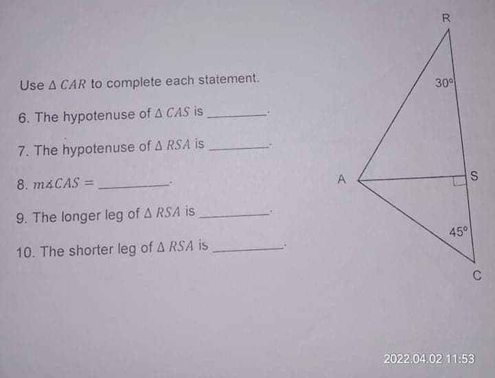 R
Use A CAR to complete each statement.
30°
6. The hypotenuse of A CAS is
7. The hypotenuse of A RSA is
8. M4CAS =
A
S
9. The longer leg of A RSA is
10. The shorter leg of A RSA is
45°
C
2022.04.02 11:53
