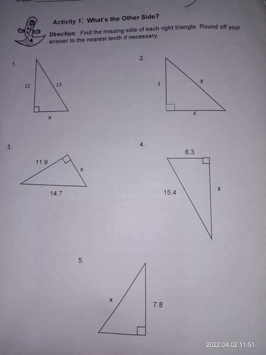 Activity 1: What's the Other Side?
Direction: Find the missing side of each right triangle. Round off VOur
answer to the nearest tenth if necessary.
2.
12
13
3.
4.
3.
4.
6.3
11.9
14.7
15.4
5.
7.8
2022.04.02 11:51
