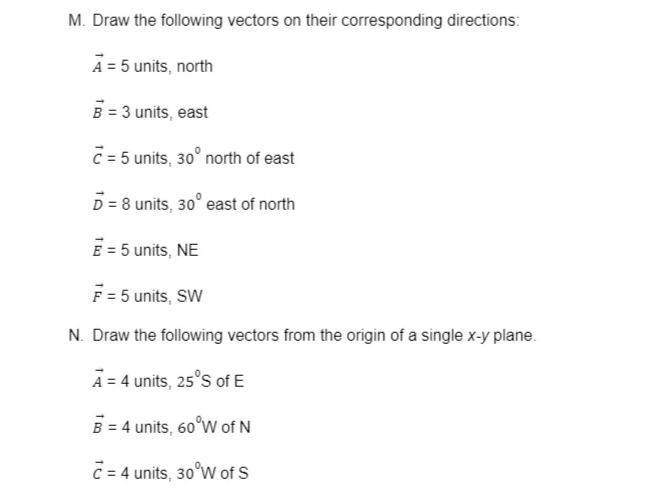 M. Draw the following vectors on their corresponding directions:
A = 5 units, north
B = 3 units, east
C= 5 units, 30° north of east
D = 8 units, 30° east of north
E = 5 units, NE
F = 5 units, SW
N. Draw the following vectors from the origin of a single x-y plane.
A = 4 units, 25°s of E
B = 4 units, 60°W of N
C = 4 units, 30°W of S
