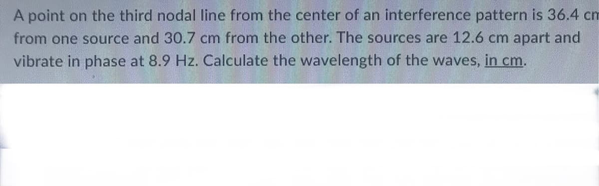 A point on the third nodal line from the center of an interference pattern is 36.4 cm
from one source and 30.7 cm from the other. The sources are 12.6 cm apart and
vibrate in phase at 8.9 Hz. Calculate the wavelength of the waves, in cm.