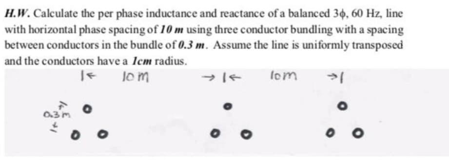 H.W. Calculate the per phase inductance and reactance of a balanced 36, 60 Hz, line
with horizontal phase spacing of 10 m using three conductor bundling with a spacing
between conductors in the bundle of 0.3 m. Assume the line is uniformly transposed
and the conductors have a Icm radius.
lom
lom
0.3 m
